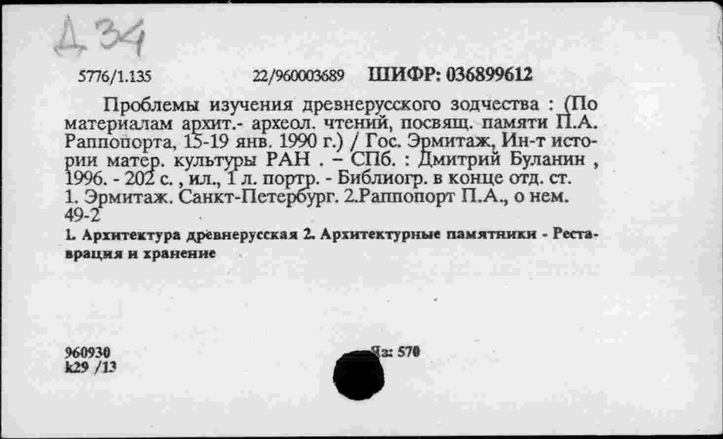 ﻿А ^4
5776/1.135	22/960003689 ШИФР: 036899612
Проблемы изучения древнерусского зодчества : (По материалам архит.- археол. чтений, посвящ. памяти П.А. Раппопорта, 15-19 янв. 1990 г.) / Гос. Эрмитаж,Ин-т истории матер, культуры РАН . - СПб. : Дмитрий Буланин , 1996. - 202 с., ил., 1л. портр. - Библиогр. в конце отд. ст. 1. Эрмитаж. Санкт-Петербург. 2.Раппопорт П.А., о нем. 49-2
L Архитектура древнерусская 2. Архитектурные памятники - Реставрация и хранение
960930
к29/13
(X 57»